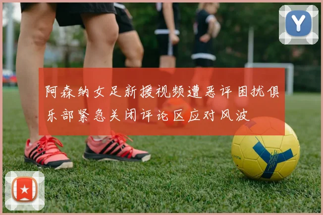 阿森纳女足新援视频遭恶评困扰俱乐部紧急关闭评论区应对风波
