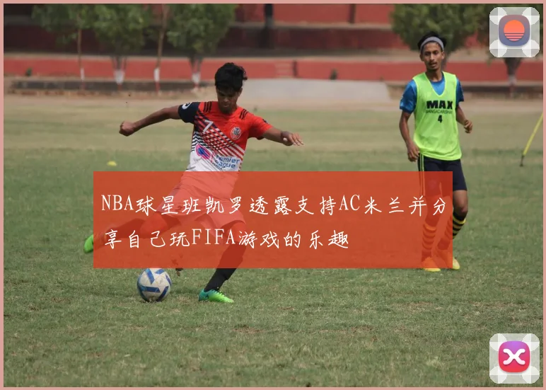 NBA球星班凯罗透露支持AC米兰并分享自己玩FIFA游戏的乐趣