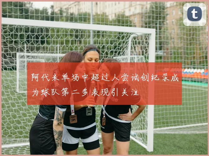 阿代米单场中超过人尝试创纪录成为球队第二多表现引关注