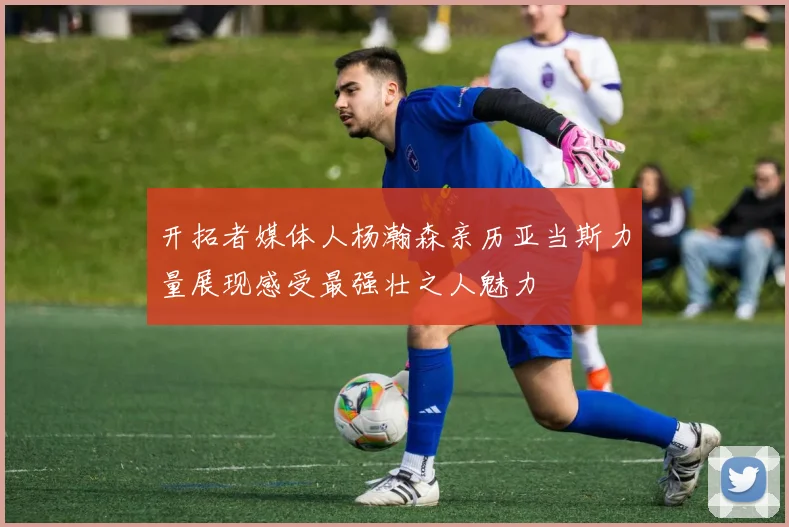 开拓者媒体人杨瀚森亲历亚当斯力量展现感受最强壮之人魅力