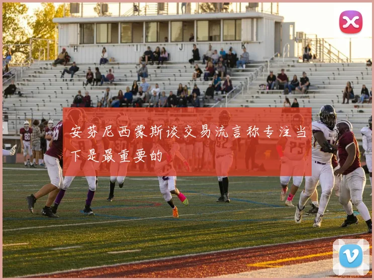安芬尼西蒙斯谈交易流言称专注当下是最重要的
