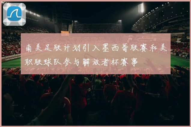 南美足联计划引入墨西哥联赛和美职联球队参与解放者杯赛事