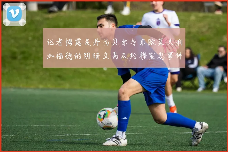 记者揭露麦丹戈贝尔与东欧莱夫利加福德的阴暗交易及约穆窒息事件真相