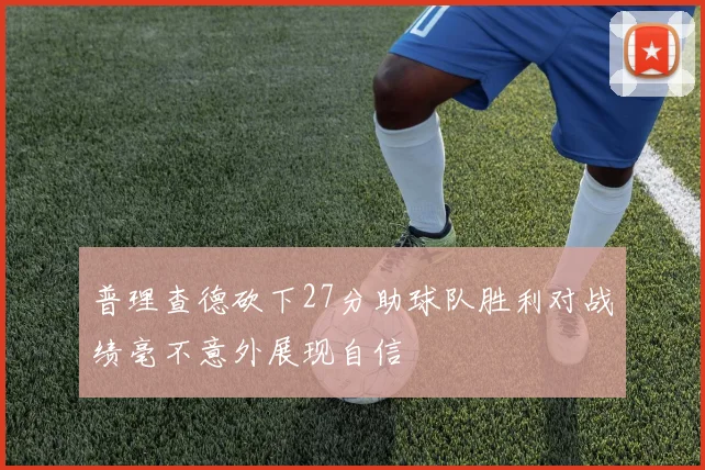 普理查德砍下27分助球队胜利对战绩毫不意外展现自信