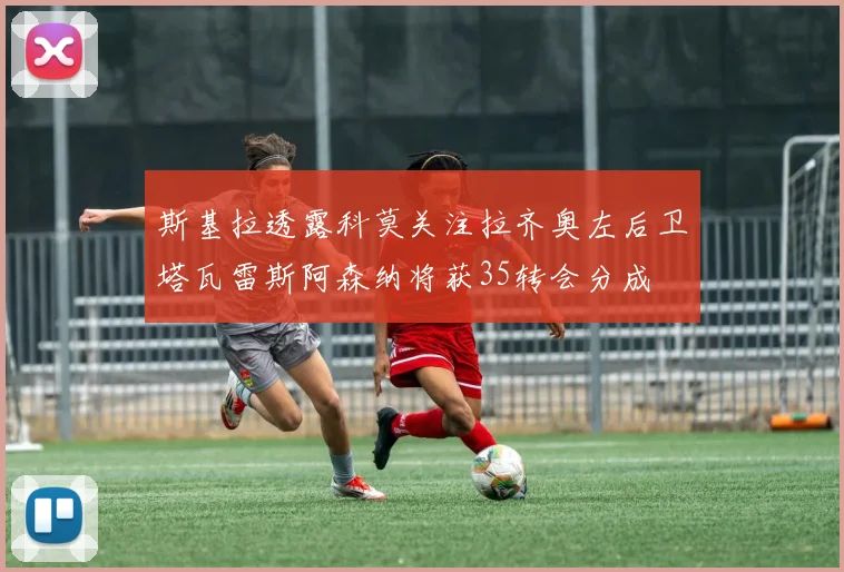 斯基拉透露科莫关注拉齐奥左后卫塔瓦雷斯阿森纳将获35转会分成