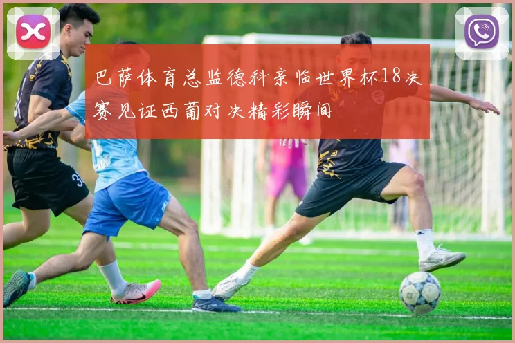 巴萨体育总监德科亲临世界杯18决赛见证西葡对决精彩瞬间