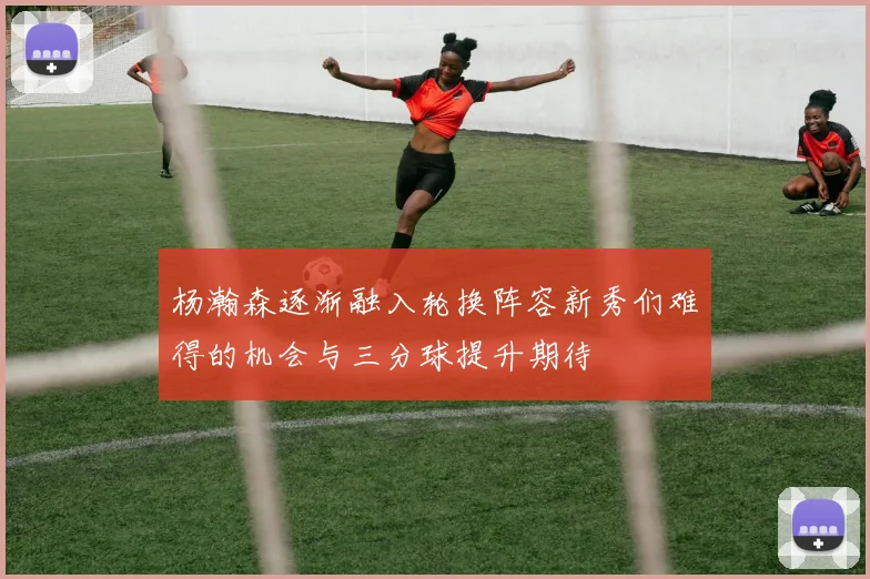 杨瀚森逐渐融入轮换阵容新秀们难得的机会与三分球提升期待