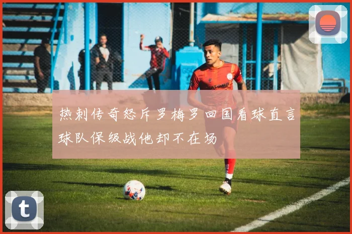 热刺传奇怒斥罗梅罗回国看球直言球队保级战他却不在场