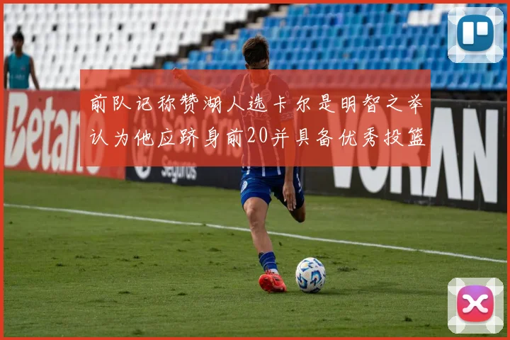 前队记称赞湖人选卡尔是明智之举认为他应跻身前20并具备优秀投篮和防守能力